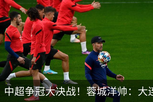 中超争冠大决战！蓉城洋帅：大连想击败我们 李国旭：之前没想过夺冠