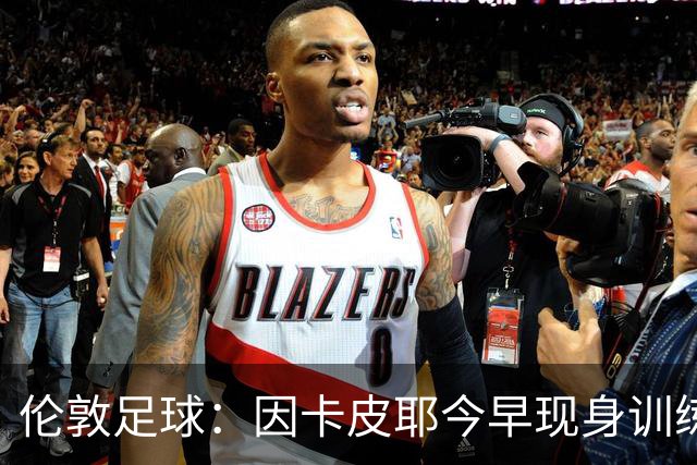伦敦足球：因卡皮耶今早现身训练场，有望出战埃弗顿