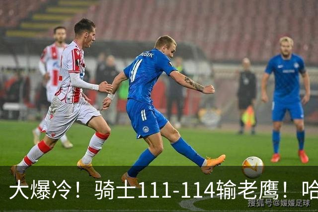 大爆冷！骑士111-114输老鹰！哈登尽力了，一战看清5个现实：米切尔令人失望