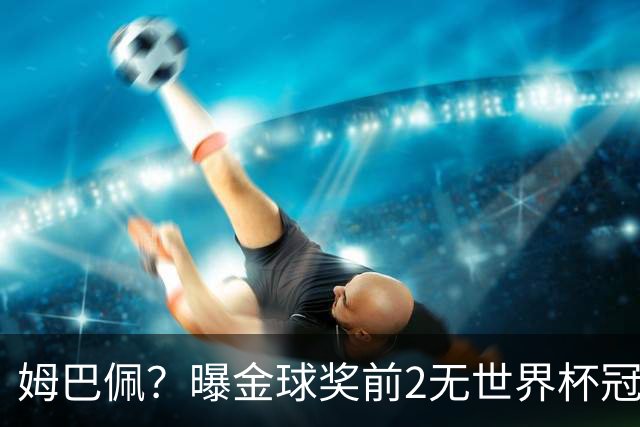 姆巴佩？曝金球奖前2无世界杯冠军 皇马结束抵制+包机参加