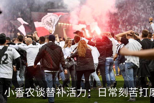 小香农谈替补活力：日常刻苦打磨 时刻做好登场准备