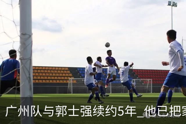 广州队与郭士强续约5年 他已把家搬到了广州