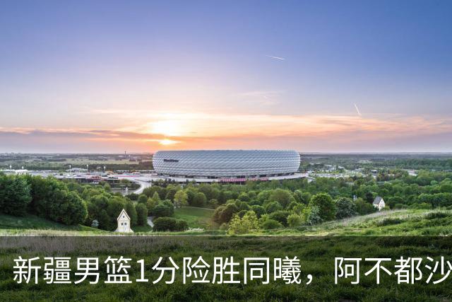 新疆男篮1分险胜同曦，阿不都沙拉木15+11+5，郭昊文空砍20+10！