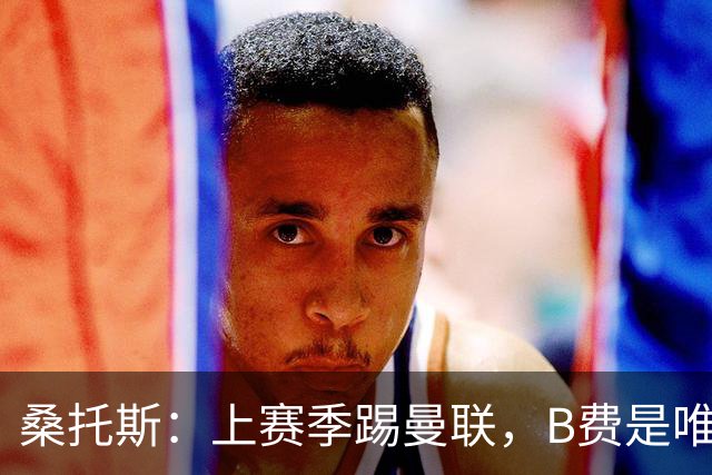 桑托斯：上赛季踢曼联，B费是唯一让我印象深刻的曼联球员