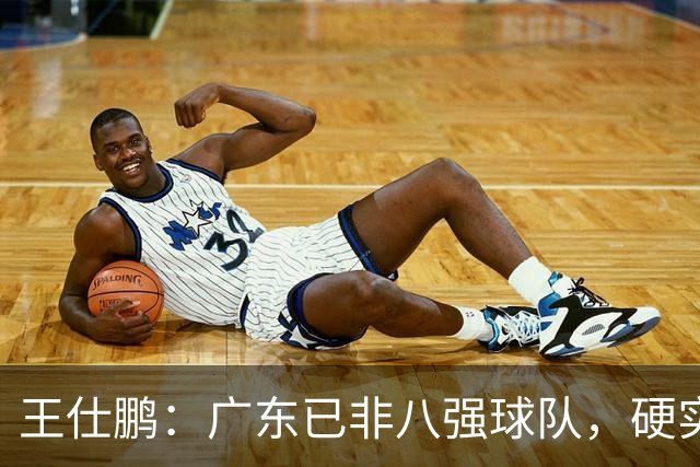 王仕鹏：广东已非八强球队，硬实力不强，本土无人能一场拿30分