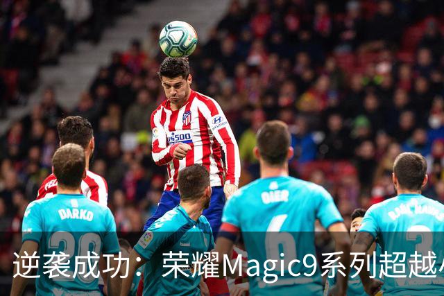 逆袭成功：荣耀Magic9系列超越小米18 Pro，成安卓旗舰激活量第一