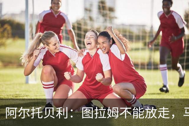 阿尔托贝利：图拉姆不能放走，马洛塔肯定在准备续约